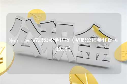 黔东南辞职公积金代提（辞职公积金代提可以吗）