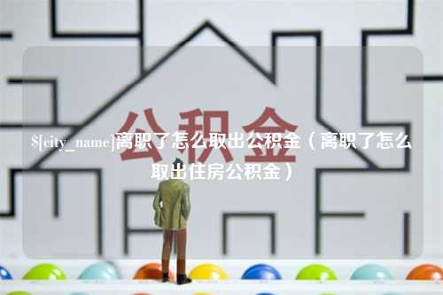 黔东南离职了怎么取出公积金（离职了怎么取出住房公积金）