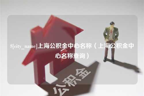 黔东南上海公积金中心名称（上海公积金中心名称查询）