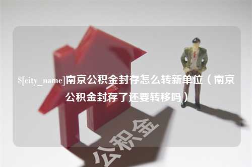 黔东南南京公积金封存怎么转新单位（南京公积金封存了还要转移吗）